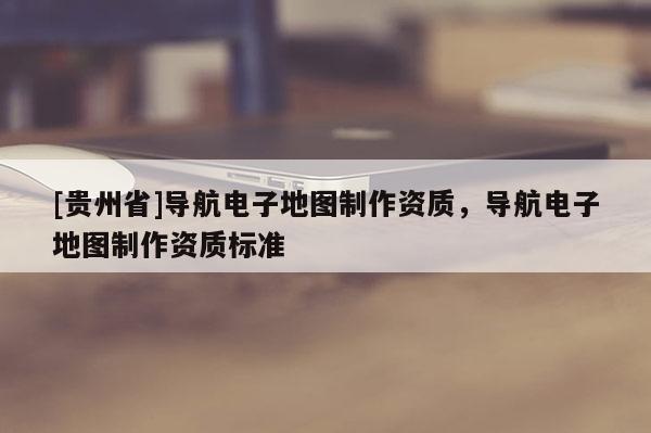 [貴州省]導(dǎo)航電子地圖制作資質(zhì)，導(dǎo)航電子地圖制作資質(zhì)標(biāo)準(zhǔn)