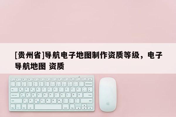 [貴州省]導(dǎo)航電子地圖制作資質(zhì)等級，電子導(dǎo)航地圖 資質(zhì)