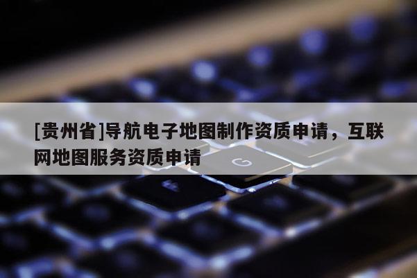 [貴州省]導(dǎo)航電子地圖制作資質(zhì)申請，互聯(lián)網(wǎng)地圖服務(wù)資質(zhì)申請