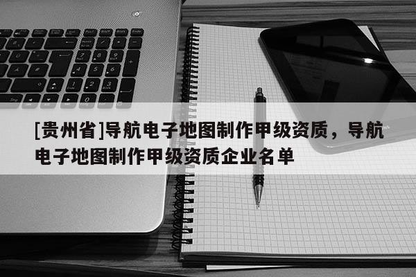 [貴州省]導(dǎo)航電子地圖制作甲級資質(zhì)，導(dǎo)航電子地圖制作甲級資質(zhì)企業(yè)名單