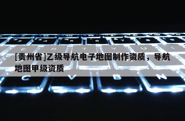 [貴州省]乙級導(dǎo)航電子地圖制作資質(zhì)，導(dǎo)航地圖甲級資質(zhì)