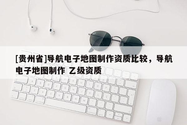 [貴州省]導(dǎo)航電子地圖制作資質(zhì)比較，導(dǎo)航電子地圖制作 乙級資質(zhì)