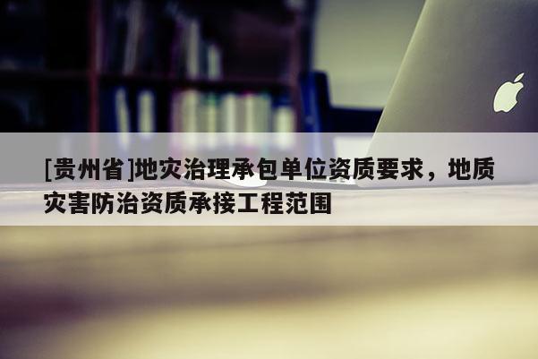 [貴州省]地災治理承包單位資質要求，地質災害防治資質承接工程范圍