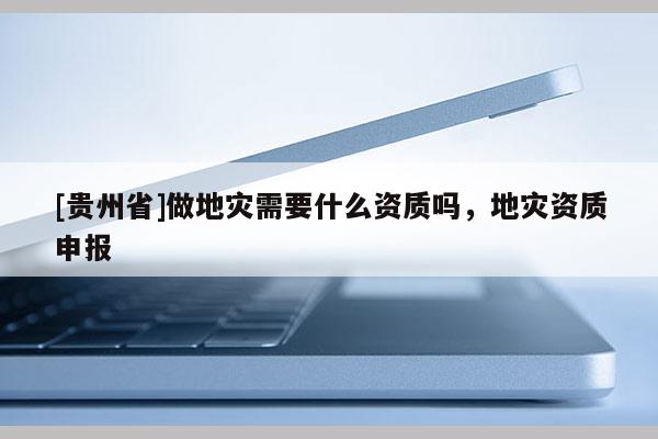 [貴州省]做地災需要什么資質嗎，地災資質申報