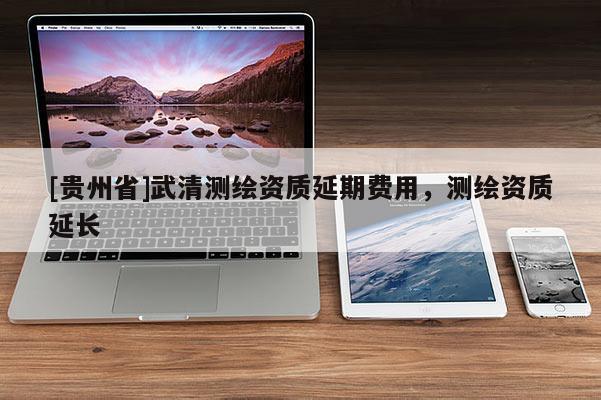 [貴州省]武清測繪資質延期費用，測繪資質延長