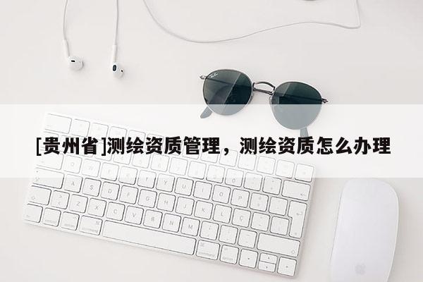 [貴州省]測繪資質管理，測繪資質怎么辦理
