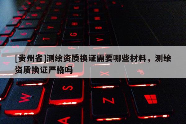 [貴州省]測繪資質換證需要哪些材料，測繪資質換證嚴格嗎