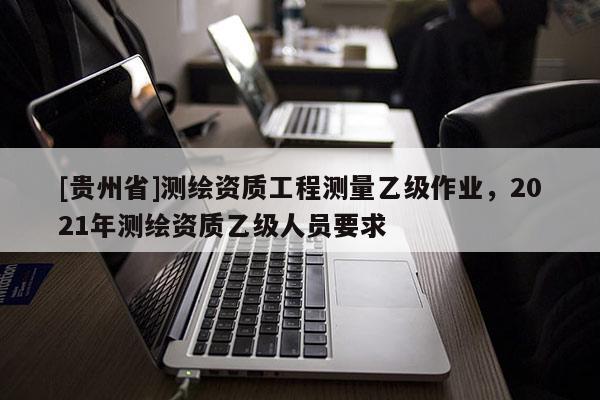 [貴州省]測繪資質工程測量乙級作業，2021年測繪資質乙級人員要求