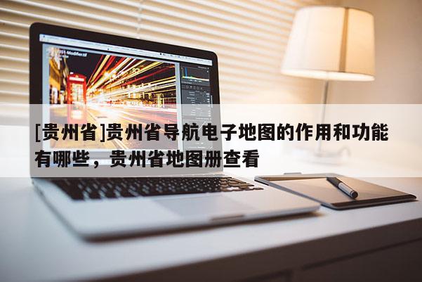 [貴州省]貴州省導(dǎo)航電子地圖的作用和功能有哪些，貴州省地圖冊查看