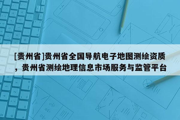 [貴州省]貴州省全國導(dǎo)航電子地圖測繪資質(zhì)，貴州省測繪地理信息市場服務(wù)與監(jiān)管平臺